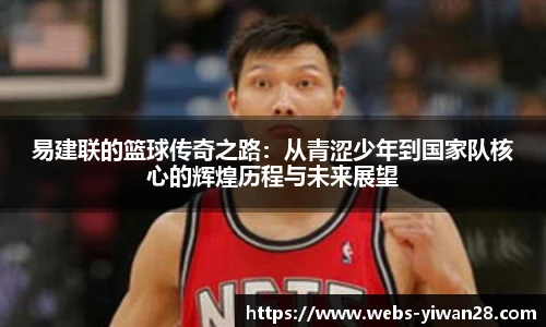 易建联的篮球传奇之路：从青涩少年到国家队核心的辉煌历程与未来展望