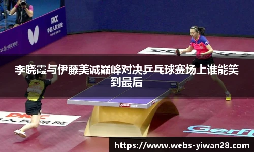 李晓霞与伊藤美诚巅峰对决乒乓球赛场上谁能笑到最后